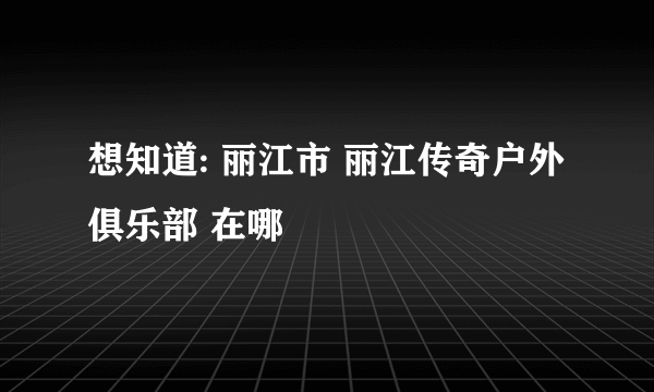 想知道: 丽江市 丽江传奇户外俱乐部 在哪