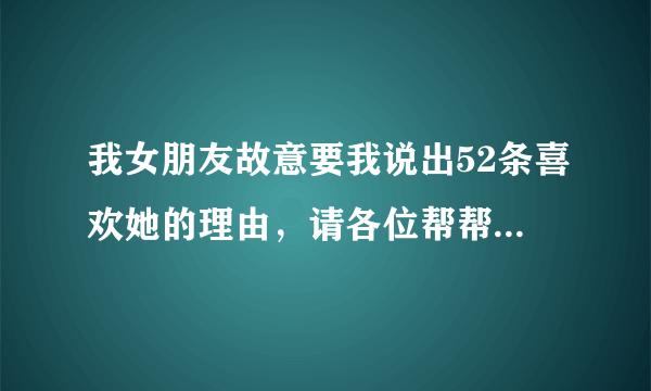 我女朋友故意要我说出52条喜欢她的理由，请各位帮帮忙。别说喜欢你不需要理由，因为喜欢所以喜欢之内的