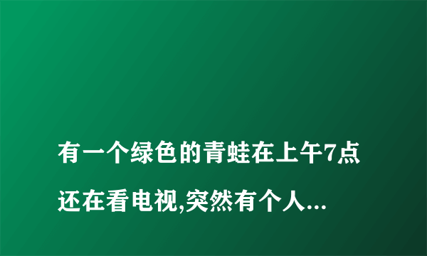 
有一个绿色的青蛙在上午7点还在看电视,突然有个人敲门7次,原来是那个青蛙的
