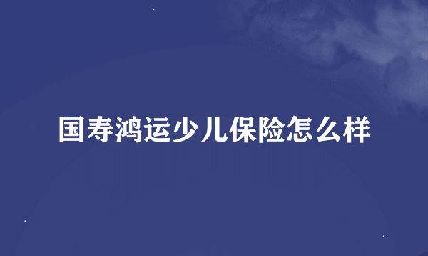 国寿鸿运少儿保险怎么样