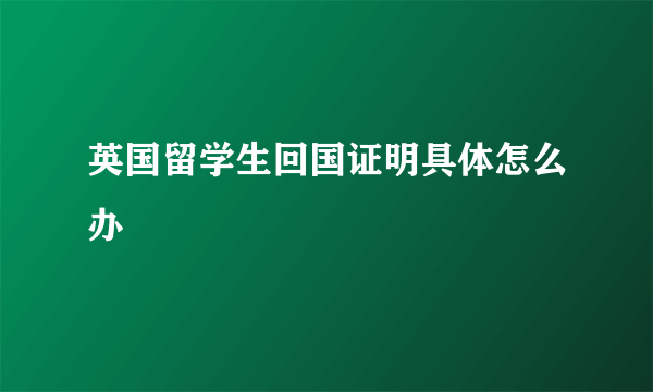 英国留学生回国证明具体怎么办