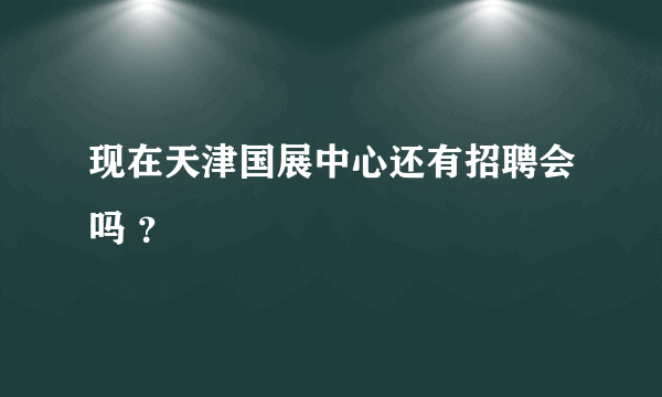 现在天津国展中心还有招聘会吗 ？