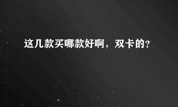 这几款买哪款好啊，双卡的？