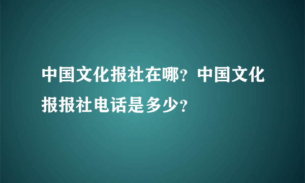 中国文化报社在哪？中国文化报报社电话是多少？