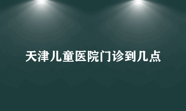 天津儿童医院门诊到几点