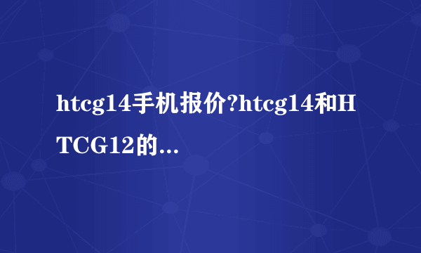 htcg14手机报价?htcg14和HTCG12的区别在哪？ htcg14手机质量怎么样？与同类价格的手机优势在哪？
