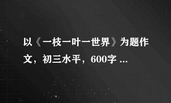 以《一枝一叶一世界》为题作文，初三水平，600字 ，急急急