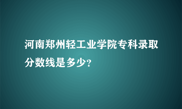 河南郑州轻工业学院专科录取分数线是多少？