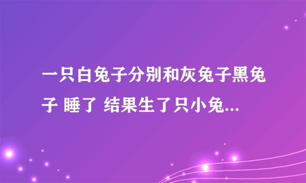 一只白兔子分别和灰兔子黑兔子 睡了 结果生了只小兔子 问 小兔子什么颜色?