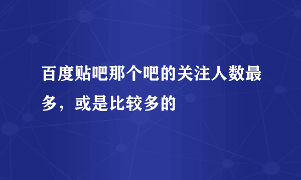 百度贴吧那个吧的关注人数最多，或是比较多的