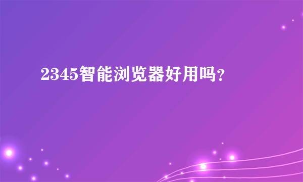 2345智能浏览器好用吗？