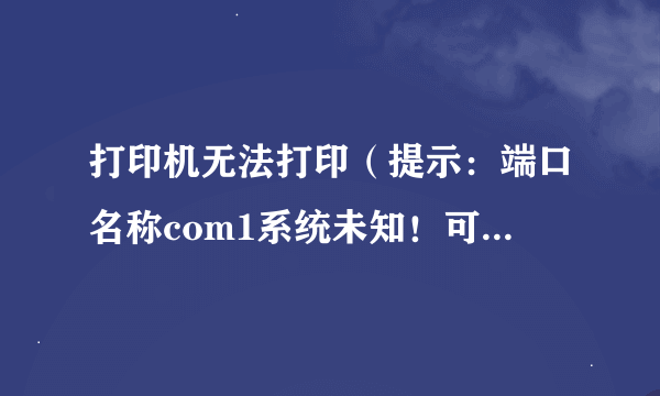 打印机无法打印（提示：端口名称com1系统未知！可能是为正确定义端口）怎么定义或安装？谢谢！