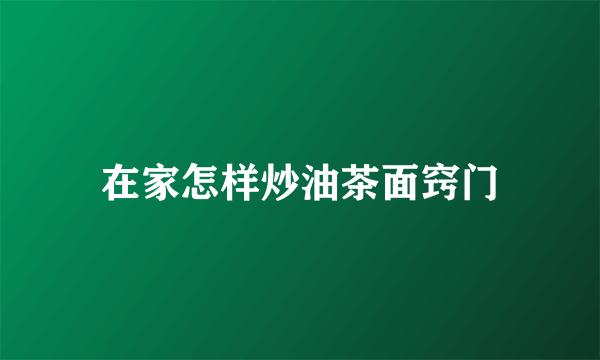 在家怎样炒油茶面窍门