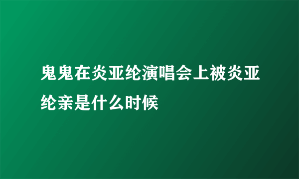 鬼鬼在炎亚纶演唱会上被炎亚纶亲是什么时候