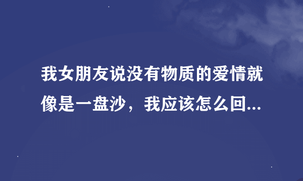 我女朋友说没有物质的爱情就像是一盘沙，我应该怎么回复她啊？最好幽默点，有水平一点，在线等，谢谢。。