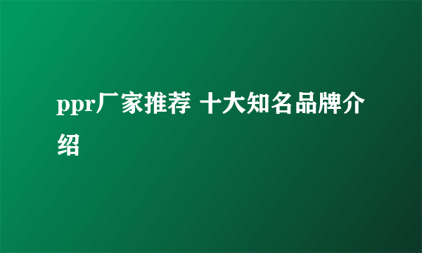 ppr厂家推荐 十大知名品牌介绍