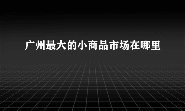 广州最大的小商品市场在哪里