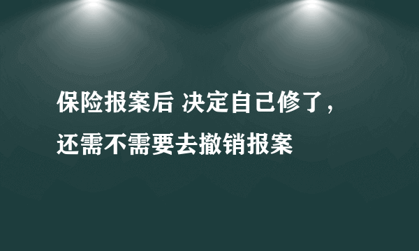 保险报案后 决定自己修了，还需不需要去撤销报案