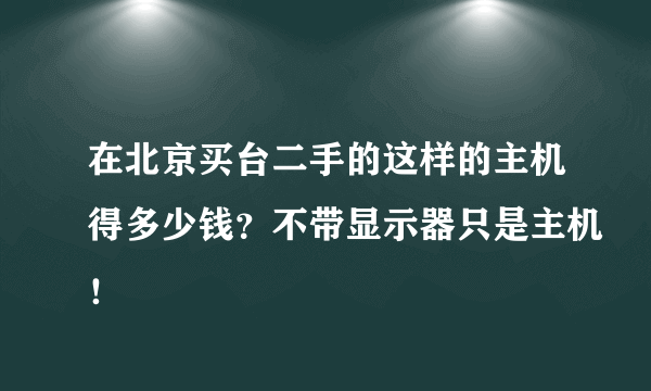 在北京买台二手的这样的主机得多少钱？不带显示器只是主机！