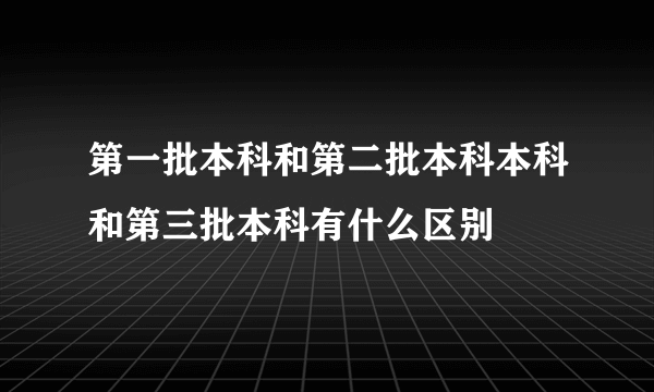 第一批本科和第二批本科本科和第三批本科有什么区别