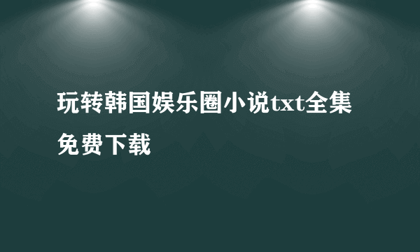 玩转韩国娱乐圈小说txt全集免费下载