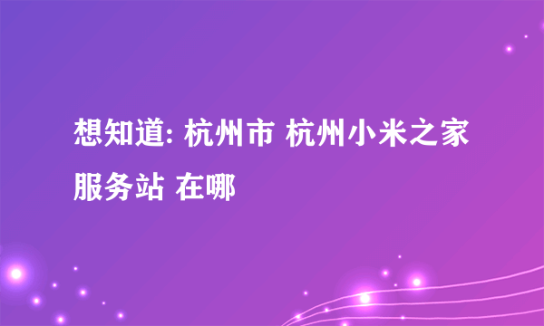 想知道: 杭州市 杭州小米之家服务站 在哪