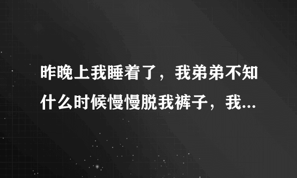 昨晚上我睡着了，我弟弟不知什么时候慢慢脱我裤子，我都不知道，他在搞我我感觉有点痛我才醒来，看他在我