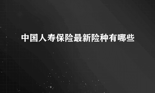 中国人寿保险最新险种有哪些