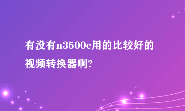 有没有n3500c用的比较好的视频转换器啊?