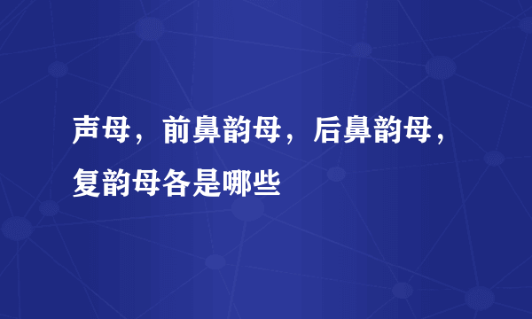 声母，前鼻韵母，后鼻韵母，复韵母各是哪些