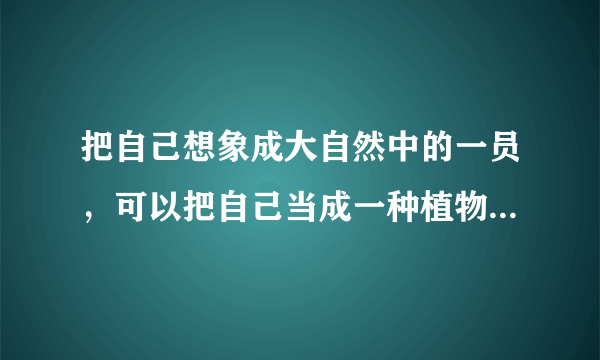 把自己想象成大自然中的一员，可以把自己当成一种植物或一种动物，；想想他们在大自然中是怎样生活或变化