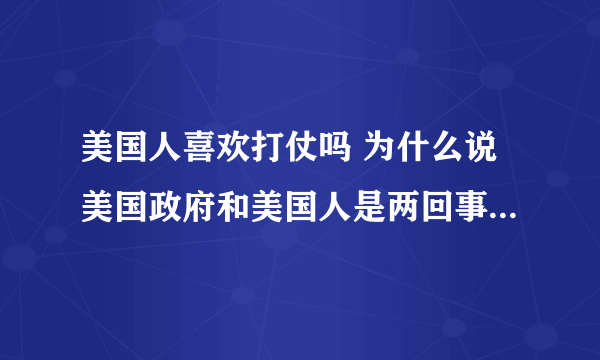 美国人喜欢打仗吗 为什么说美国政府和美国人是两回事 那些美国大兵也喜欢打仗吗