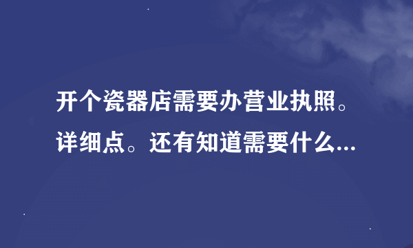 开个瓷器店需要办营业执照。详细点。还有知道需要什么收税的也告诉我下。。