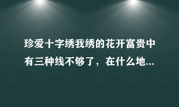 珍爱十字绣我绣的花开富贵中有三种线不够了，在什么地方能配的到？是珍爱的牌子。
