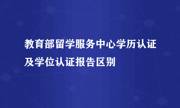 教育部留学服务中心学历认证及学位认证报告区别