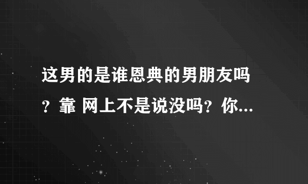 这男的是谁恩典的男朋友吗 ？靠 网上不是说没吗？你们看着像她男朋友吗？丑！！！