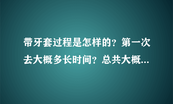 带牙套过程是怎样的？第一次去大概多长时间？总共大概要带多久？求解