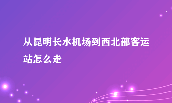 从昆明长水机场到西北部客运站怎么走