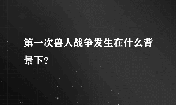 第一次兽人战争发生在什么背景下？