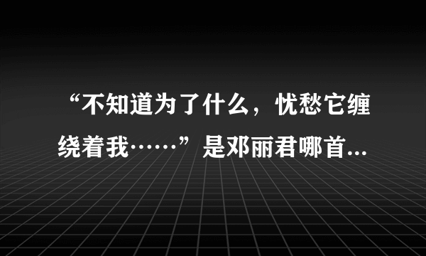 “不知道为了什么，忧愁它缠绕着我……”是邓丽君哪首歌的歌词？？？有知道的帮忙一下……谢谢……