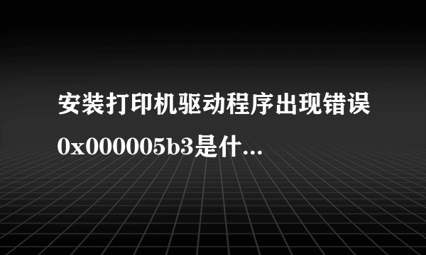 安装打印机驱动程序出现错误0x000005b3是什么意思？