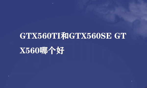 GTX560TI和GTX560SE GTX560哪个好
