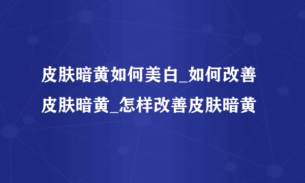 皮肤暗黄如何美白_如何改善皮肤暗黄_怎样改善皮肤暗黄