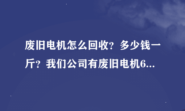 废旧电机怎么回收？多少钱一斤？我们公司有废旧电机6个，三个300多公斤，还有三个100多公斤，接近200公斤