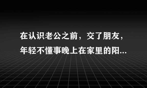 在认识老公之前，交了朋友，年轻不懂事晚上在家里的阳台上亲热可能被人看到了，现在老公一直拿它说事，说