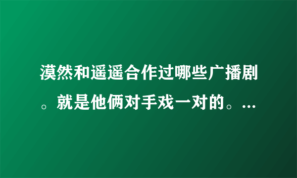 漠然和遥遥合作过哪些广播剧。就是他俩对手戏一对的。越详细越好。要地址滴说，在线下载都行。谢谢啦。