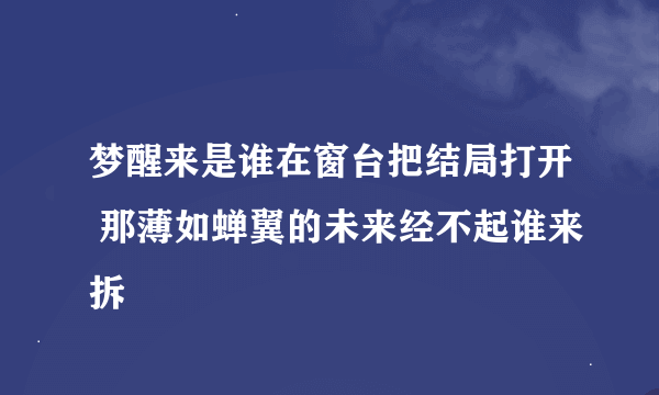 梦醒来是谁在窗台把结局打开 那薄如蝉翼的未来经不起谁来拆