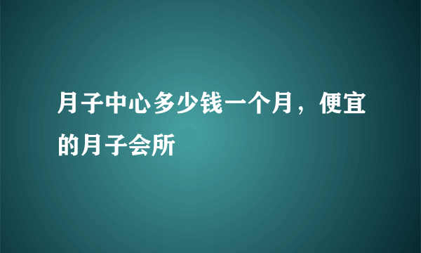 月子中心多少钱一个月，便宜的月子会所
