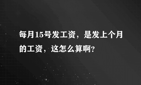 每月15号发工资，是发上个月的工资，这怎么算啊？