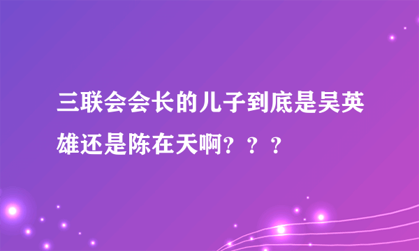 三联会会长的儿子到底是吴英雄还是陈在天啊？？？